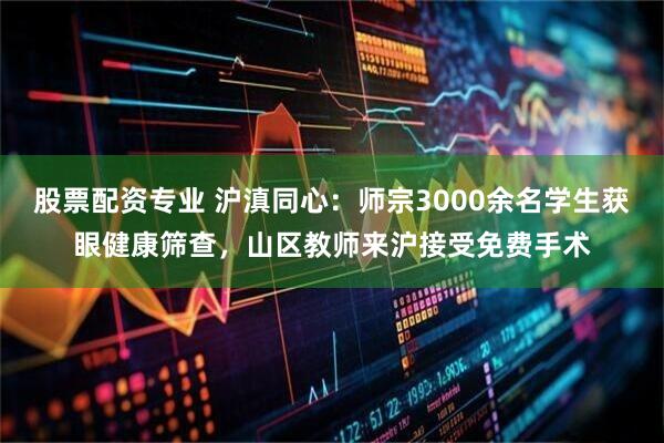 股票配资专业 沪滇同心：师宗3000余名学生获眼健康筛查，山区教师来沪接受免费手术