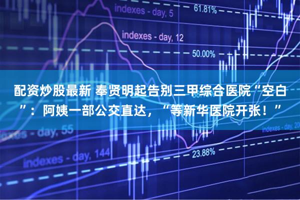 配资炒股最新 奉贤明起告别三甲综合医院“空白”：阿姨一部公交直达，“等新华医院开张！”