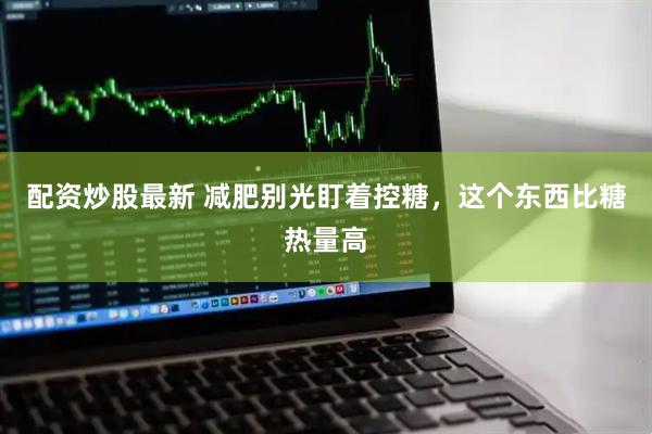 配资炒股最新 减肥别光盯着控糖，这个东西比糖热量高