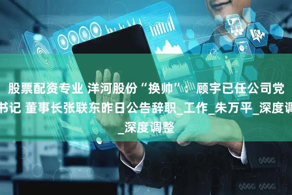 股票配资专业 洋河股份“换帅”：顾宇已任公司党委书记 董事长张联东昨日公告辞职_工作_朱万平_深度调整