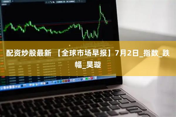 配资炒股最新 【全球市场早报】7月2日_指数_跌幅_昊璇