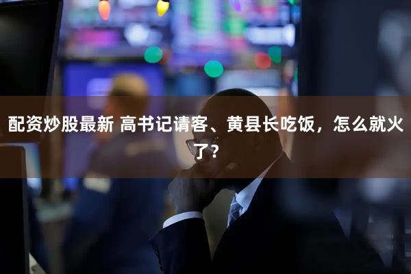 配资炒股最新 高书记请客、黄县长吃饭，怎么就火了？