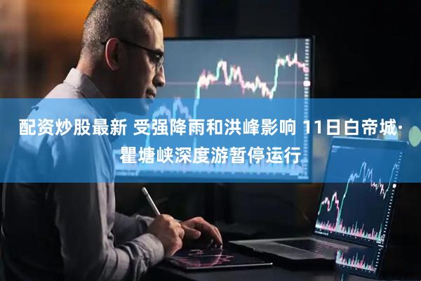 配资炒股最新 受强降雨和洪峰影响 11日白帝城·瞿塘峡深度游暂停运行