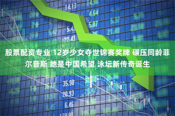 股票配资专业 12岁少女夺世锦赛奖牌 碾压同龄菲尔普斯 她是中国希望 泳坛新传奇诞生