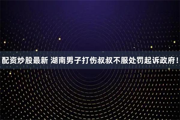配资炒股最新 湖南男子打伤叔叔不服处罚起诉政府！