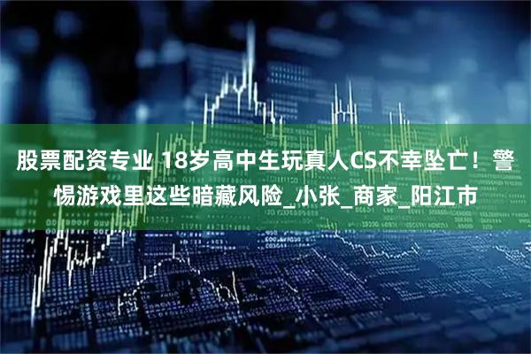 股票配资专业 18岁高中生玩真人CS不幸坠亡！警惕游戏里这些暗藏风险_小张_商家_阳江市