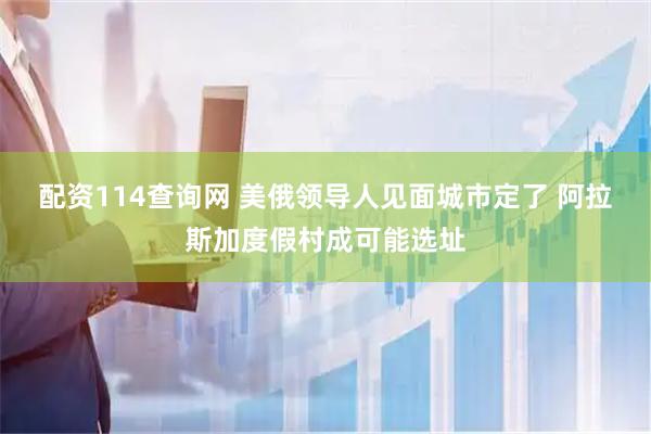 配资114查询网 美俄领导人见面城市定了 阿拉斯加度假村成可能选址