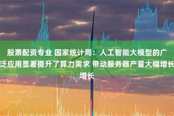 股票配资专业 国家统计局：人工智能大模型的广泛应用显著提升了算力需求 带动服务器产量大幅增长