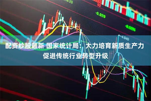 配资炒股最新 国家统计局：大力培育新质生产力 促进传统行业转型升级