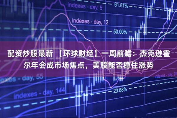 配资炒股最新 【环球财经】一周前瞻：杰克逊霍尔年会成市场焦点，美股能否稳住涨势