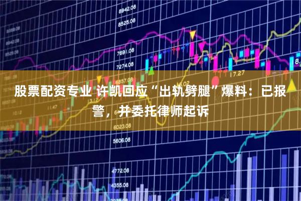 股票配资专业 许凯回应“出轨劈腿”爆料：已报警，并委托律师起诉