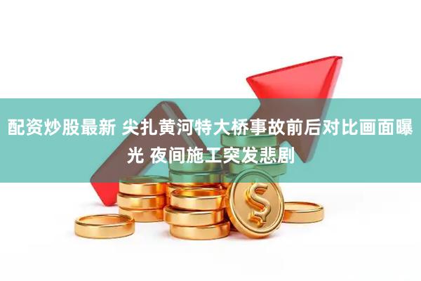 配资炒股最新 尖扎黄河特大桥事故前后对比画面曝光 夜间施工突发悲剧