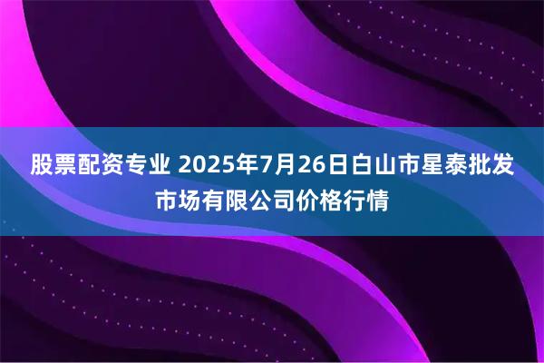 股票配资专业 2025年7月26日白山市星泰批发市场有限公司价格行情