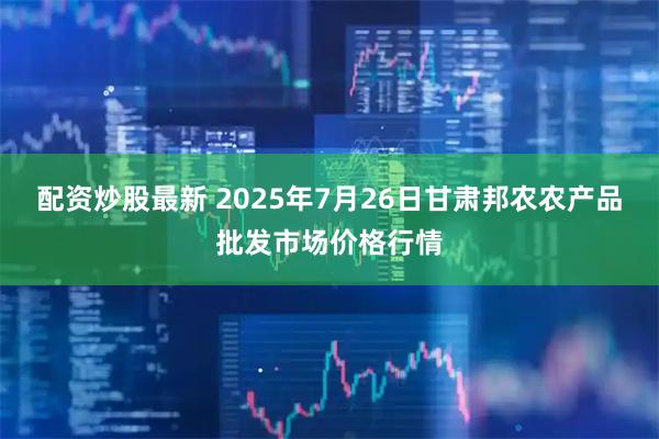 配资炒股最新 2025年7月26日甘肃邦农农产品批发市场价格行情