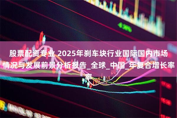 股票配资专业 2025年刹车块行业国际国内市场情况与发展前景分析报告_全球_中国_年复合增长率