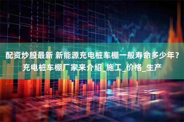 配资炒股最新 新能源充电桩车棚一般寿命多少年？充电桩车棚厂家来介绍_施工_价格_生产