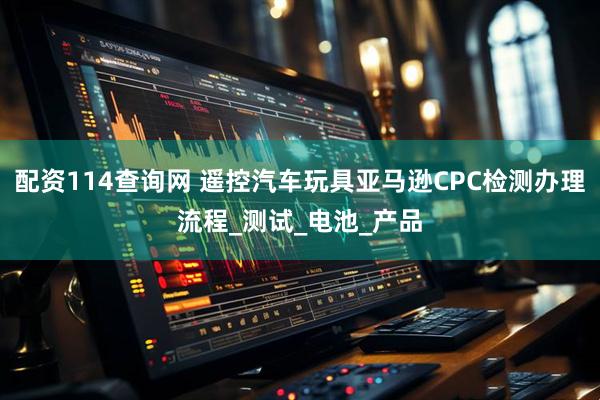 配资114查询网 遥控汽车玩具亚马逊CPC检测办理流程_测试_电池_产品