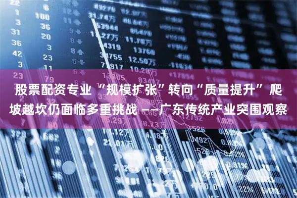 股票配资专业 “规模扩张”转向“质量提升” 爬坡越坎仍面临多重挑战 ——广东传统产业突围观察