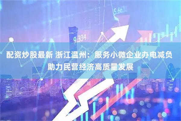 配资炒股最新 浙江温州：服务小微企业办电减负 助力民营经济高质量发展