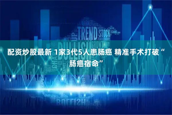 配资炒股最新 1家3代5人患肠癌 精准手术打破“肠癌宿命”