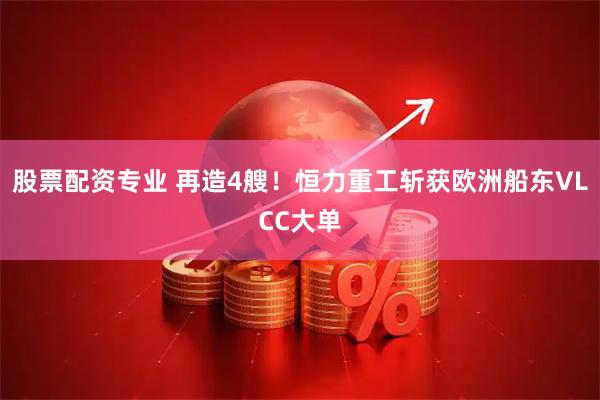 股票配资专业 再造4艘！恒力重工斩获欧洲船东VLCC大单