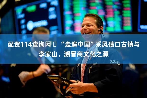 配资114查询网 ​“走遍中国”采风碛口古镇与李家山，溯晋商文化之源