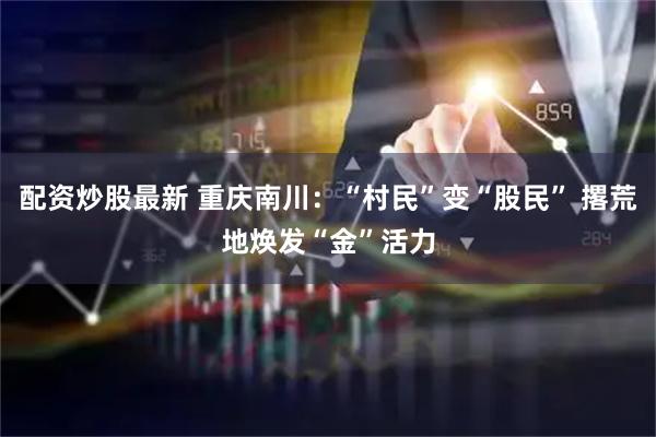 配资炒股最新 重庆南川：“村民”变“股民” 撂荒地焕发“金”活力