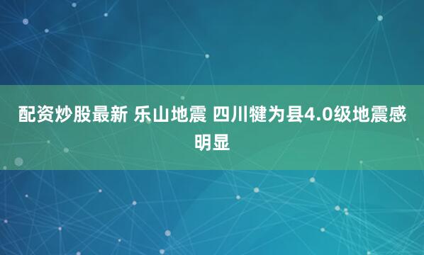 配资炒股最新 乐山地震 四川犍为县4.0级地震感明显