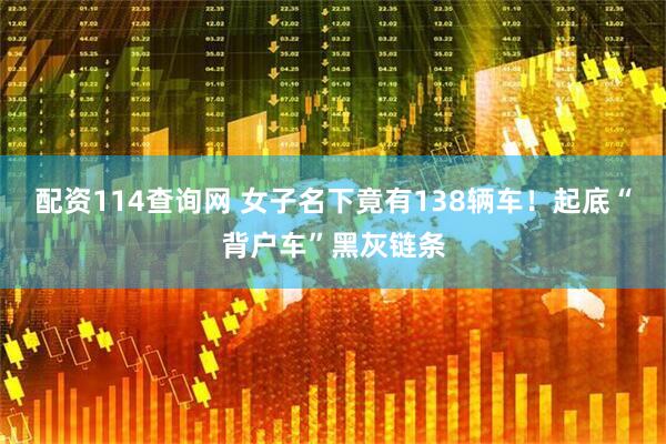 配资114查询网 女子名下竟有138辆车！起底“背户车”黑灰链条