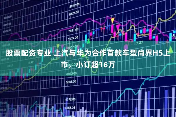 股票配资专业 上汽与华为合作首款车型尚界H5上市，小订超16万
