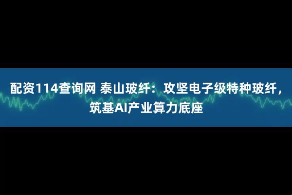 配资114查询网 泰山玻纤：攻坚电子级特种玻纤，筑基AI产业算力底座