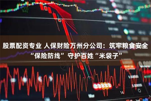 股票配资专业 人保财险万州分公司：筑牢粮食安全“保险防线” 守护百姓“米袋子”