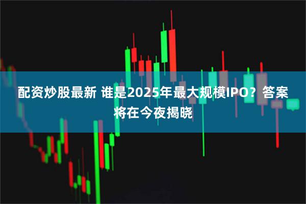 配资炒股最新 谁是2025年最大规模IPO？答案将在今夜揭晓