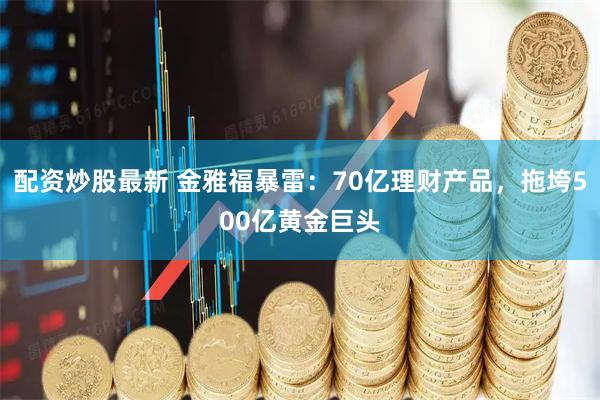 配资炒股最新 金雅福暴雷：70亿理财产品，拖垮500亿黄金巨头