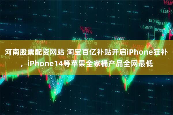 河南股票配资网站 淘宝百亿补贴开启iPhone狂补，iPhone14等苹果全家桶产品全网最低